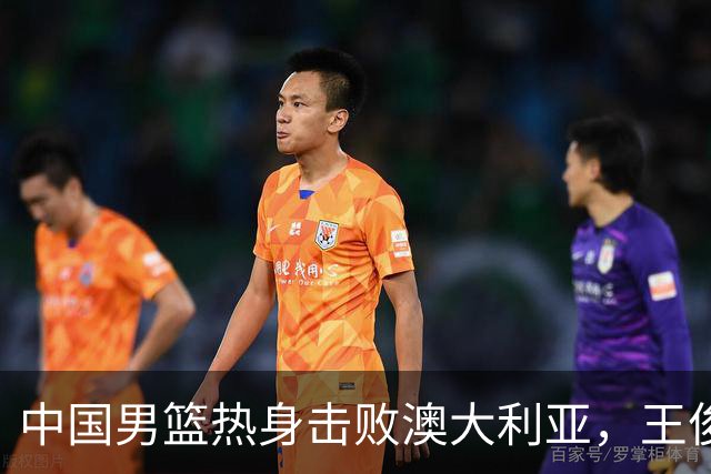 中国男篮热身击败澳大利亚，王俊杰、崔永熙打出亮眼表现