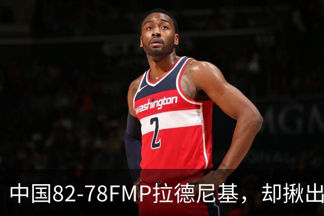 中国82-78FMP拉德尼基，却揪出最差球员，他上场15分钟中国输14分
