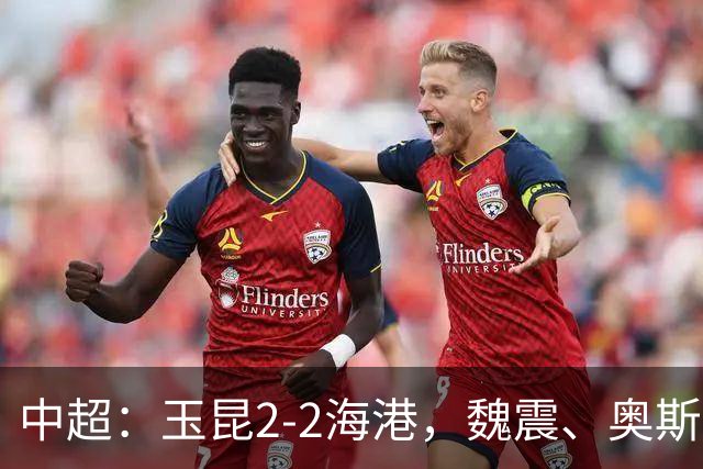 中超：玉昆2-2海港，魏震、奥斯卡、布尼亚明破门