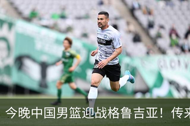 今晚中国男篮迎战格鲁吉亚！传来5大利好2大隐患，冲击两连胜无压力