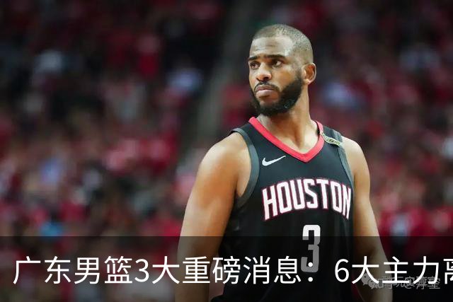 广东男篮3大重磅消息：6大主力离队，徐杰上位，王牌锋线回归