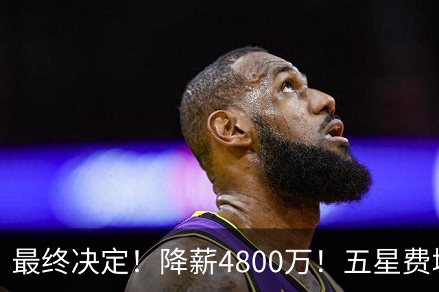 最终决定！降薪4800万！五星费城！第五冠来了？