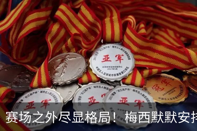 赛场之外尽显格局！梅西默默安排门票，邀请对手门将家人观战决赛