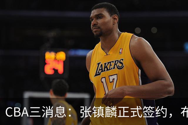 CBA三消息：张镇麟正式签约，布朗和广厦有矛盾，中国男篮增劲敌